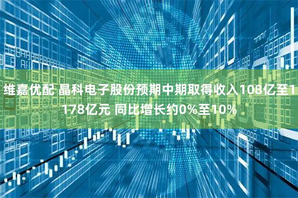 维嘉优配 晶科电子股份预期中期取得收入108亿至1178亿元 同比增长约0%至10%