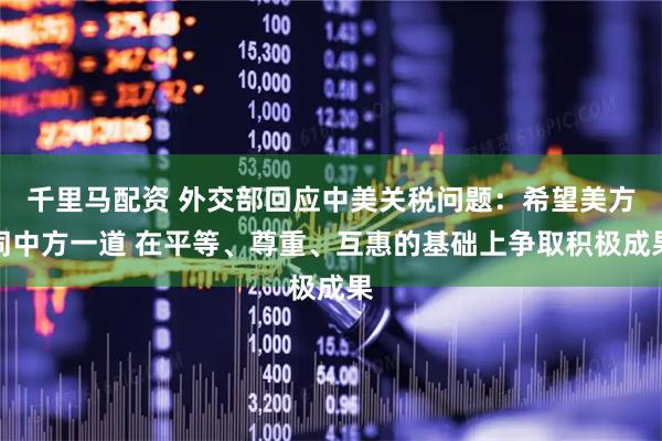 千里马配资 外交部回应中美关税问题：希望美方同中方一道 在平等、尊重、互惠的基础上争取积极成果
