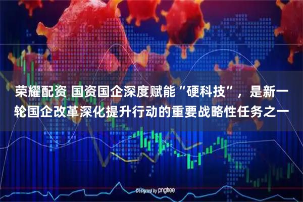 荣耀配资 国资国企深度赋能“硬科技”，是新一轮国企改革深化提升行动的重要战略性任务之一