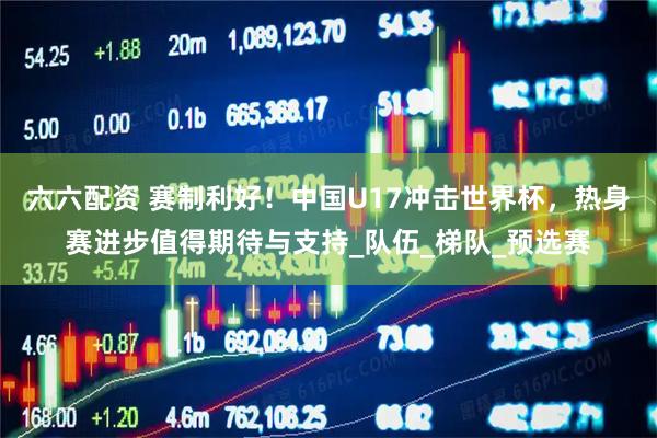 六六配资 赛制利好！中国U17冲击世界杯，热身赛进步值得期待与支持_队伍_梯队_预选赛
