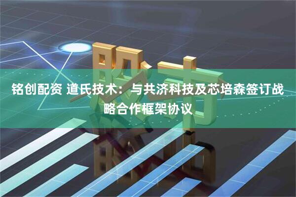 铭创配资 道氏技术：与共济科技及芯培森签订战略合作框架协议