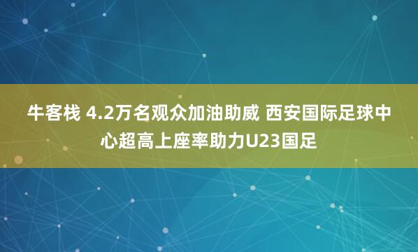 牛客栈 4.2万名观众加油助威 西安国际足球中心超高上座率助力U23国足