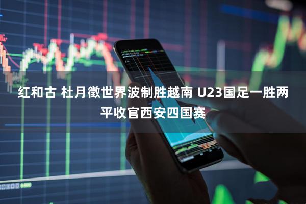 红和古 杜月徵世界波制胜越南 U23国足一胜两平收官西安四国赛