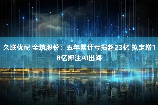 久联优配 全筑股份：五年累计亏损超23亿 拟定增18亿押注AI出海