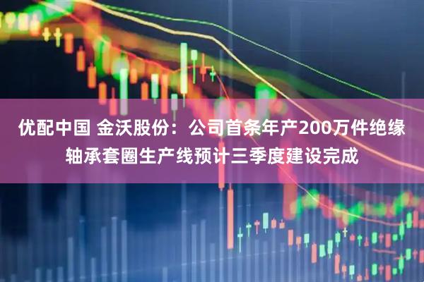 优配中国 金沃股份：公司首条年产200万件绝缘轴承套圈生产线预计三季度建设完成