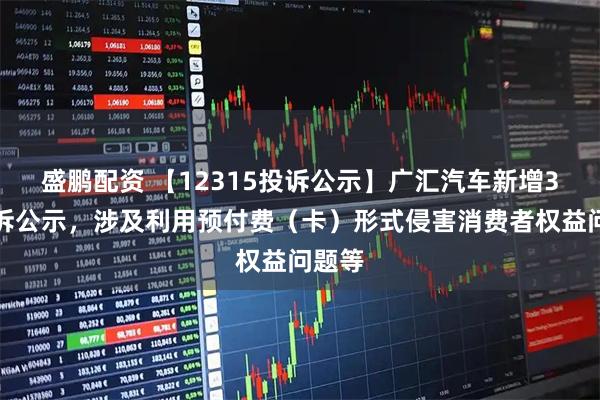 盛鹏配资 【12315投诉公示】广汇汽车新增3件投诉公示，涉及利用预付费（卡）形式侵害消费者权益问题等