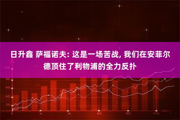 日升鑫 萨福诺夫: 这是一场苦战, 我们在安菲尔德顶住了利物浦的全力反扑