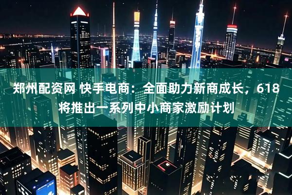 郑州配资网 快手电商：全面助力新商成长，618将推出一系列中小商家激励计划