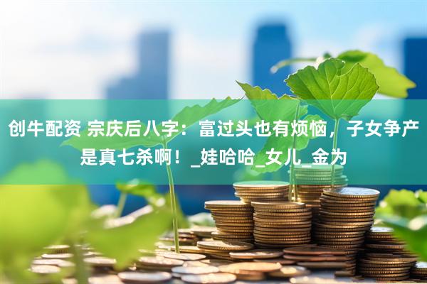 创牛配资 宗庆后八字：富过头也有烦恼，子女争产是真七杀啊！_娃哈哈_女儿_金为