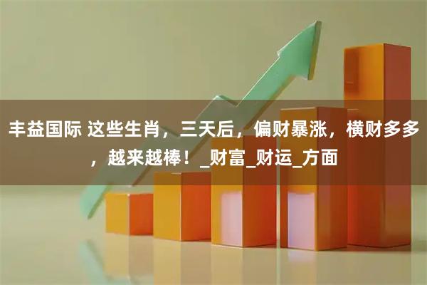 丰益国际 这些生肖，三天后，偏财暴涨，横财多多，越来越棒！_财富_财运_方面