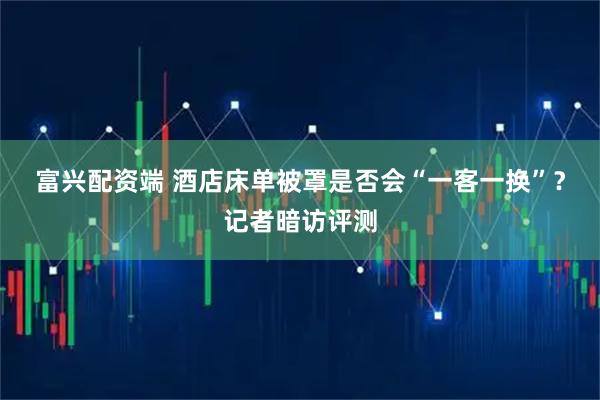 富兴配资端 酒店床单被罩是否会“一客一换”？记者暗访评测