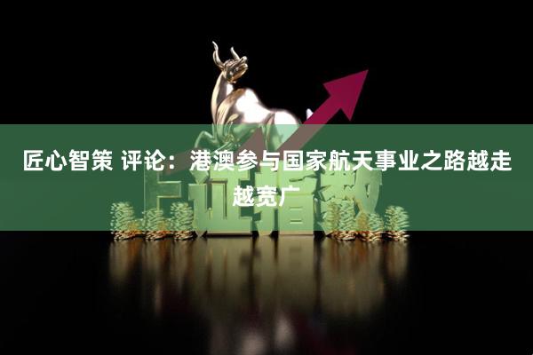 匠心智策 评论：港澳参与国家航天事业之路越走越宽广