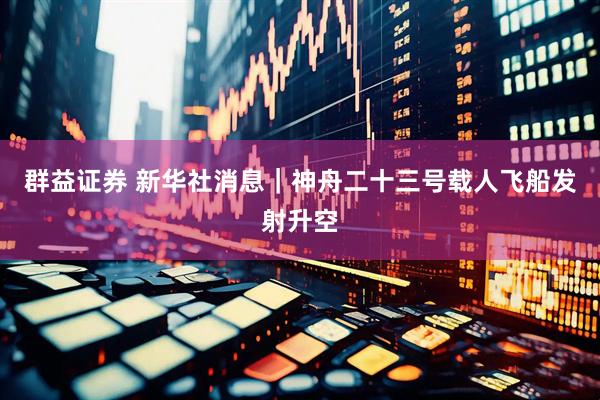 群益证券 新华社消息｜神舟二十三号载人飞船发射升空