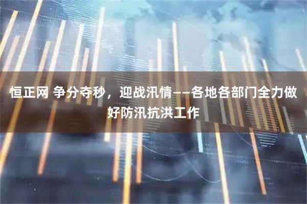 恒正网 争分夺秒，迎战汛情——各地各部门全力做好防汛抗洪工作