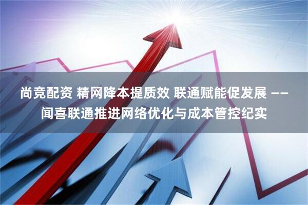 尚竞配资 精网降本提质效 联通赋能促发展 ——闻喜联通推进网络优化与成本管控纪实