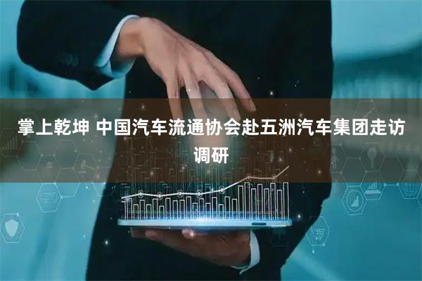 掌上乾坤 中国汽车流通协会赴五洲汽车集团走访调研