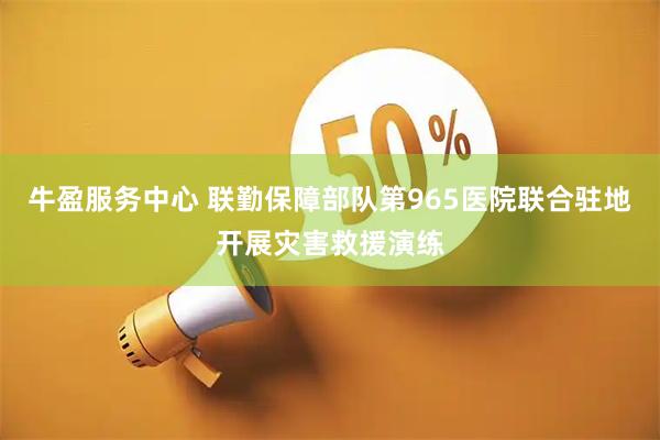 牛盈服务中心 联勤保障部队第965医院联合驻地开展灾害救援演练