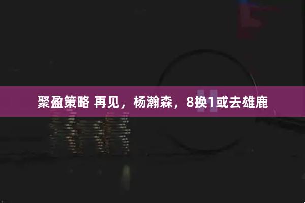 聚盈策略 再见,杨瀚森,8换1或去雄鹿