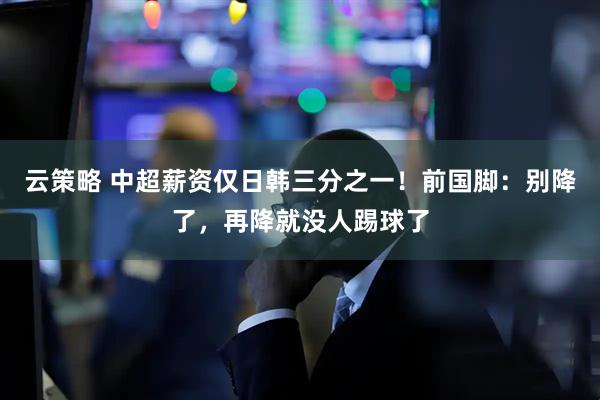 云策略 中超薪资仅日韩三分之一！前国脚：别降了，再降就没人踢球了